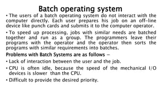 Batch operating system
• The users of a batch operating system do not interact with the
computer directly. Each user prepares his job on an off-line
device like punch cards and submits it to the computer operator.
• To speed up processing, jobs with similar needs are batched
together and run as a group. The programmers leave their
programs with the operator and the operator then sorts the
programs with similar requirements into batches.
Problems with Batch Systems are as follows −
• Lack of interaction between the user and the job.
• CPU is often idle, because the speed of the mechanical I/O
devices is slower than the CPU.
• Difficult to provide the desired priority.
 