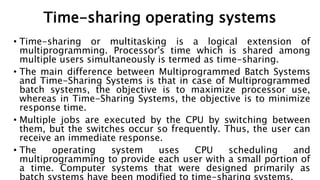 Time-sharing operating systems
• Time-sharing or multitasking is a logical extension of
multiprogramming. Processor's time which is shared among
multiple users simultaneously is termed as time-sharing.
• The main difference between Multiprogrammed Batch Systems
and Time-Sharing Systems is that in case of Multiprogrammed
batch systems, the objective is to maximize processor use,
whereas in Time-Sharing Systems, the objective is to minimize
response time.
• Multiple jobs are executed by the CPU by switching between
them, but the switches occur so frequently. Thus, the user can
receive an immediate response.
• The operating system uses CPU scheduling and
multiprogramming to provide each user with a small portion of
a time. Computer systems that were designed primarily as
 
