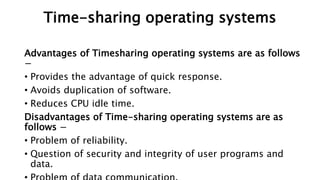 Advantages of Timesharing operating systems are as follows
−
• Provides the advantage of quick response.
• Avoids duplication of software.
• Reduces CPU idle time.
Disadvantages of Time-sharing operating systems are as
follows −
• Problem of reliability.
• Question of security and integrity of user programs and
data.
Time-sharing operating systems
 