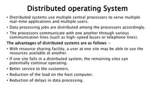 Distributed operating System
• Distributed systems use multiple central processors to serve multiple
real-time applications and multiple users.
• Data processing jobs are distributed among the processors accordingly.
• The processors communicate with one another through various
communication lines (such as high-speed buses or telephone lines).
The advantages of distributed systems are as follows −
• With resource sharing facility, a user at one site may be able to use the
resources available at another.
• If one site fails in a distributed system, the remaining sites can
potentially continue operating.
• Better service to the customers.
• Reduction of the load on the host computer.
• Reduction of delays in data processing.
 