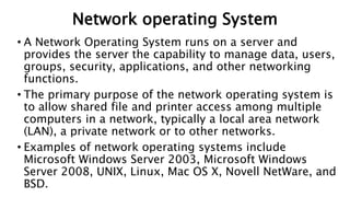 Network operating System
• A Network Operating System runs on a server and
provides the server the capability to manage data, users,
groups, security, applications, and other networking
functions.
• The primary purpose of the network operating system is
to allow shared file and printer access among multiple
computers in a network, typically a local area network
(LAN), a private network or to other networks.
• Examples of network operating systems include
Microsoft Windows Server 2003, Microsoft Windows
Server 2008, UNIX, Linux, Mac OS X, Novell NetWare, and
BSD.
 