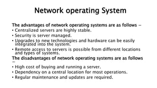 The advantages of network operating systems are as follows −
• Centralized servers are highly stable.
• Security is server managed.
• Upgrades to new technologies and hardware can be easily
integrated into the system.
• Remote access to servers is possible from different locations
and types of systems.
The disadvantages of network operating systems are as follows
−
• High cost of buying and running a server.
• Dependency on a central location for most operations.
• Regular maintenance and updates are required.
Network operating System
 