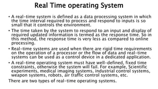 Real Time operating System
• A real-time system is defined as a data processing system in which
the time interval required to process and respond to inputs is so
small that it controls the environment.
• The time taken by the system to respond to an input and display of
required updated information is termed as the response time. So in
this method, the response time is very less as compared to online
processing.
• Real-time systems are used when there are rigid time requirements
on the operation of a processor or the flow of data and real-time
systems can be used as a control device in a dedicated application.
• A real-time operating system must have well-defined, fixed time
constraints, otherwise the system will fail. For example, Scientific
experiments, medical imaging systems, industrial control systems,
weapon systems, robots, air traffic control systems, etc.
There are two types of real-time operating systems.
 