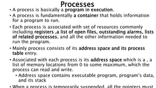 Processes
• A process is basically a program in execution.
• A process is fundamentally a container that holds information
for a program to run.
• Each process is associated with set of resources commonly
including registers ,a list of open files, outstanding alarms, lists
of related processes, and all the other information needed to
run the program.
• Mainly process consists of its address space and its process
table entry.
• Associated with each process is its address space which is a , a
list of memory locations from 0 to some maximum, which the
process can read and write.
• Address space contains executable program, program’s data,
and its stack
 