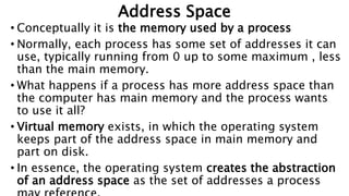 Address Space
• Conceptually it is the memory used by a process
• Normally, each process has some set of addresses it can
use, typically running from 0 up to some maximum , less
than the main memory.
• What happens if a process has more address space than
the computer has main memory and the process wants
to use it all?
• Virtual memory exists, in which the operating system
keeps part of the address space in main memory and
part on disk.
• In essence, the operating system creates the abstraction
of an address space as the set of addresses a process
 