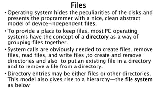 Files
• Operating system hides the peculiarities of the disks and
presents the programmer with a nice, clean abstract
model of device-independent files.
• To provide a place to keep files, most PC operating
systems have the concept of a directory as a way of
grouping files together.
• System calls are obviously needed to create files, remove
files, read files, and write files ,to create and remove
directories and also to put an existing file in a directory
and to remove a file from a directory.
• Directory entries may be either files or other directories.
This model also gives rise to a hierarchy—the file system
as below
 