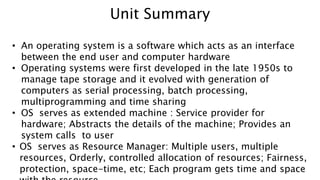 • An operating system is a software which acts as an interface
between the end user and computer hardware
• Operating systems were first developed in the late 1950s to
manage tape storage and it evolved with generation of
computers as serial processing, batch processing,
multiprogramming and time sharing
• OS serves as extended machine : Service provider for
hardware; Abstracts the details of the machine; Provides an
system calls to user
• OS serves as Resource Manager: Multiple users, multiple
resources, Orderly, controlled allocation of resources; Fairness,
protection, space-time, etc; Each program gets time and space
Unit Summary
 