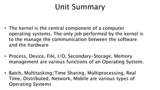 • The kernel is the central component of a computer
operating systems. The only job performed by the kernel is
to the manage the communication between the software
and the hardware
• Process, Device, File, I/O, Secondary-Storage, Memory
management are various functions of an Operating System.
• Batch, Multitasking/Time Sharing, Multiprocessing, Real
Time, Distributed, Network, Mobile are various types of
Operating Systems
Unit Summary
 