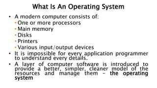 What Is An Operating System
• A modern computer consists of:
• One or more processors
• Main memory
• Disks
• Printers
• Various input/output devices
• It is impossible for every application programmer
to understand every details.
• A layer of computer software is introduced to
provide a better, simpler, cleaner model of the
resources and manage them – the operating
system
 