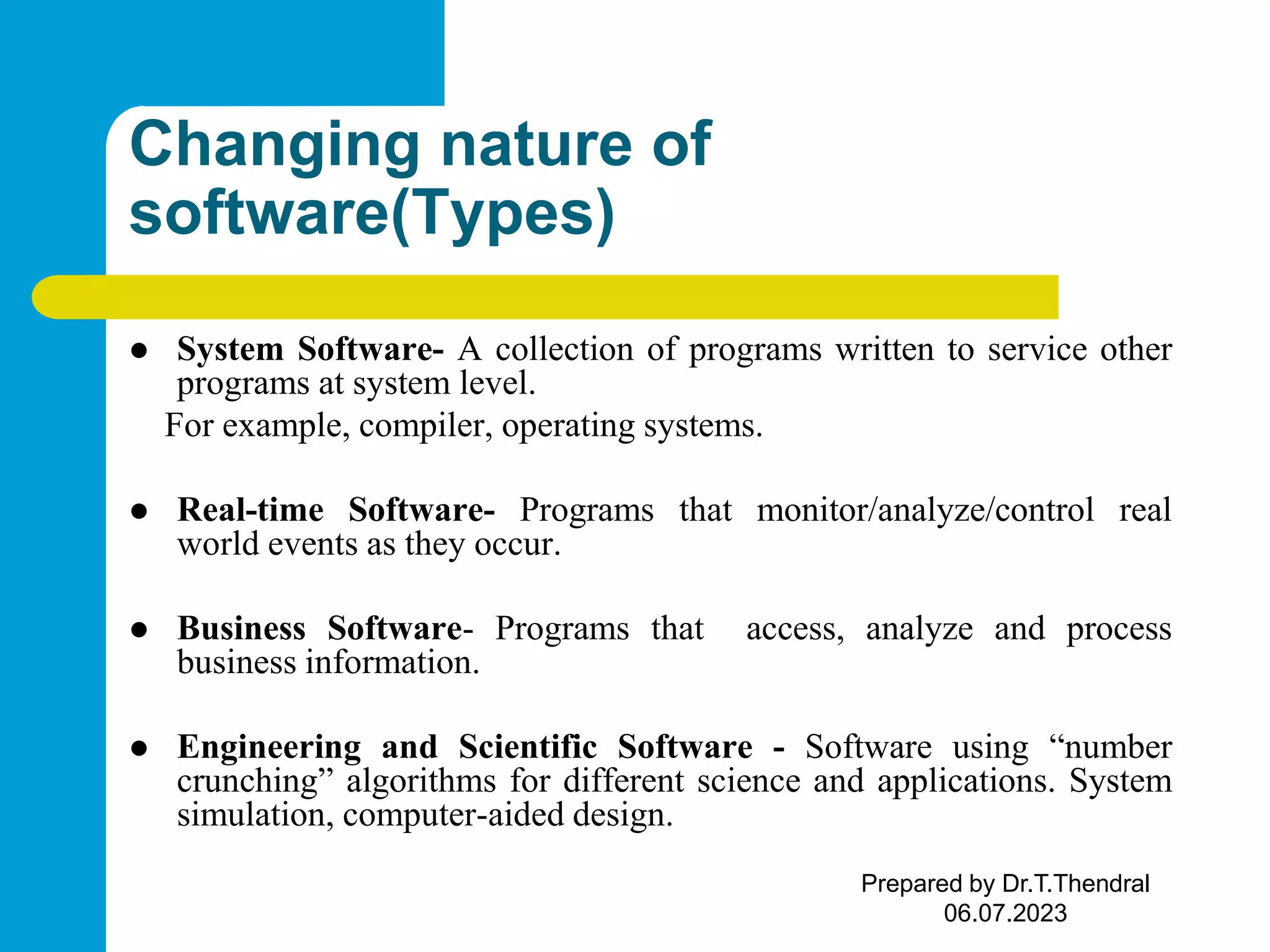 Changing nature of software(Types)  System Software- A collection of programs written to service other programs at system level. For example, compiler, operating systems.  Real-time Software- Programs that monitor/analyze/control real world events as they occur.  Business Software- Programs that access, analyze and process business information.  Engineering and Scientific Software - Software using “number crunching” algorithms for different science and applications. System simulation, computer-aided design. Prepared by Dr.T.Thendral 06.07.2023 