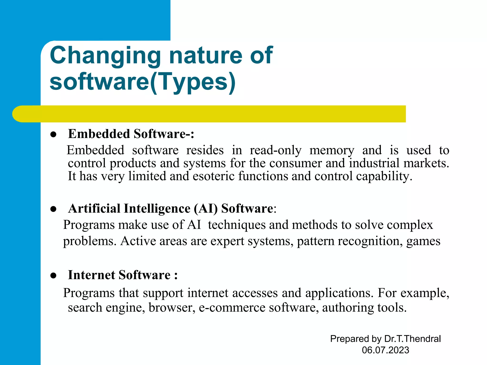Changing nature of software(Types)  Embedded Software-: Embedded software resides in read-only memory and is used to control products and systems for the consumer and industrial markets. It has very limited and esoteric functions and control capability.  Artificial Intelligence (AI) Software: Programs make use of AI techniques and methods to solve complex problems. Active areas are expert systems, pattern recognition, games  Internet Software : Programs that support internet accesses and applications. For example, search engine, browser, e-commerce software, authoring tools. Prepared by Dr.T.Thendral 06.07.2023 