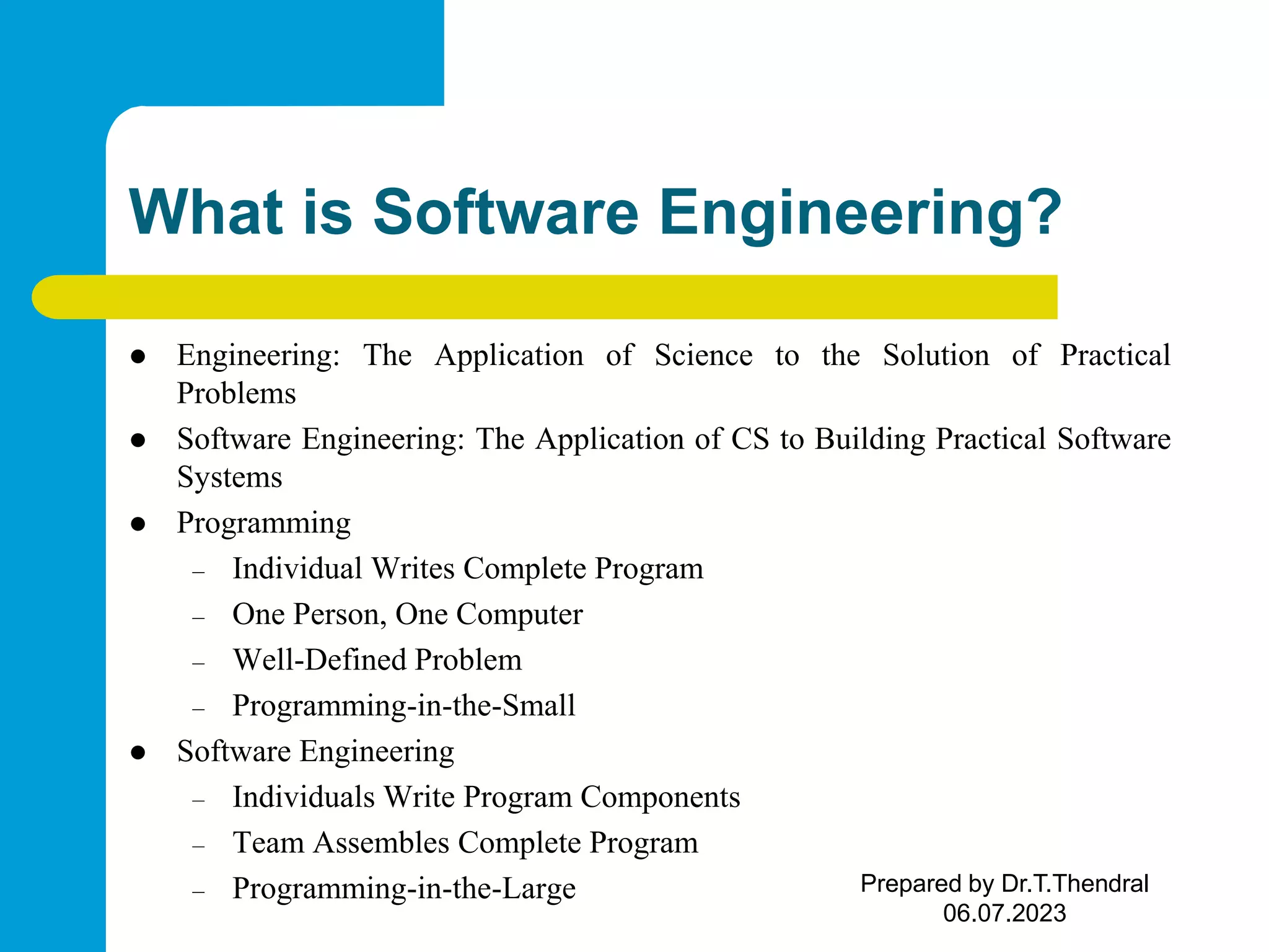 What is Software Engineering?  Engineering: The Application of Science to the Solution of Practical Problems  Software Engineering: The Application of CS to Building Practical Software Systems  Programming – Individual Writes Complete Program – One Person, One Computer – Well-Defined Problem – Programming-in-the-Small  Software Engineering – Individuals Write Program Components – Team Assembles Complete Program – Programming-in-the-Large Prepared by Dr.T.Thendral 06.07.2023 
