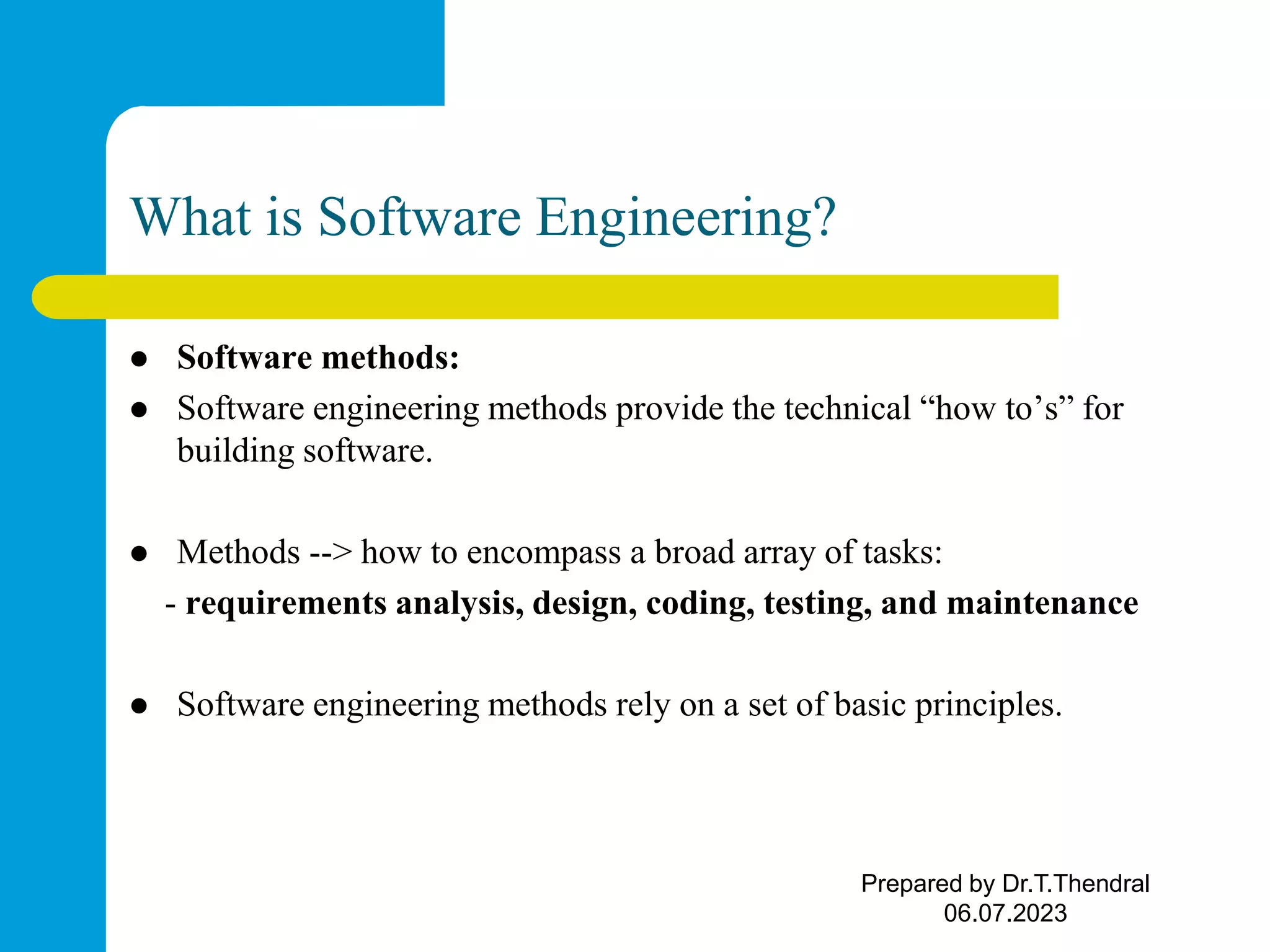 What is Software Engineering?  Software methods:  Software engineering methods provide the technical “how to’s” for building software.  Methods --> how to encompass a broad array of tasks: - requirements analysis, design, coding, testing, and maintenance  Software engineering methods rely on a set of basic principles. Prepared by Dr.T.Thendral 06.07.2023 