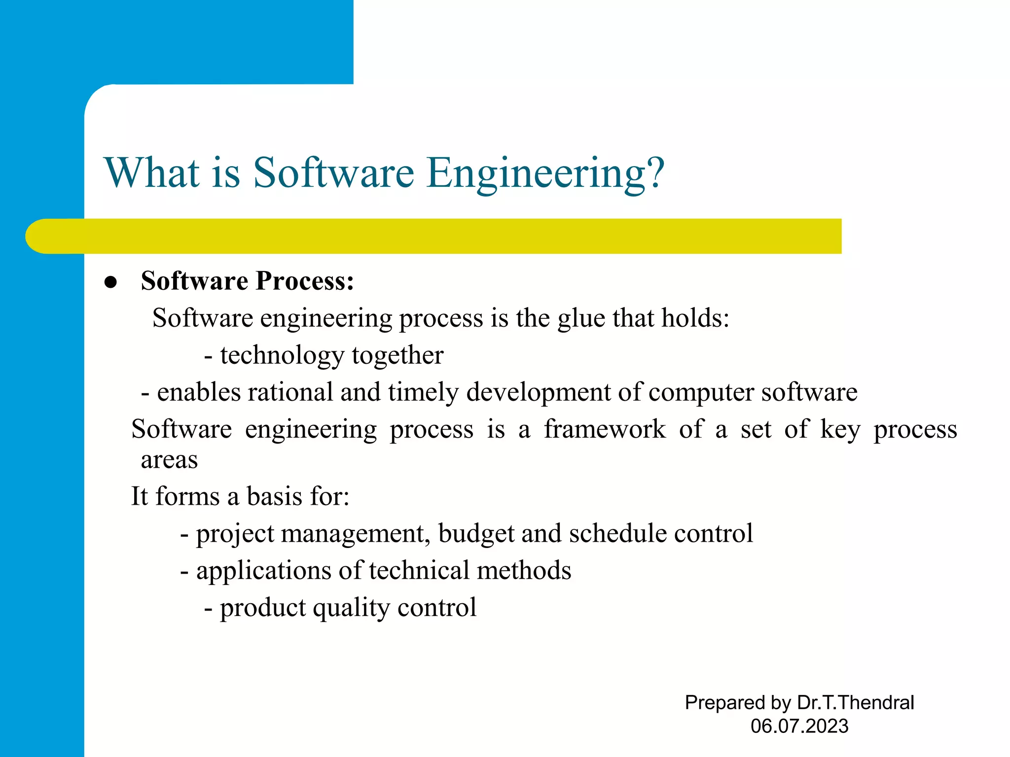 What is Software Engineering?  Software Process: Software engineering process is the glue that holds: - technology together - enables rational and timely development of computer software Software engineering process is a framework of a set of key process areas It forms a basis for: - project management, budget and schedule control - applications of technical methods - product quality control Prepared by Dr.T.Thendral 06.07.2023 