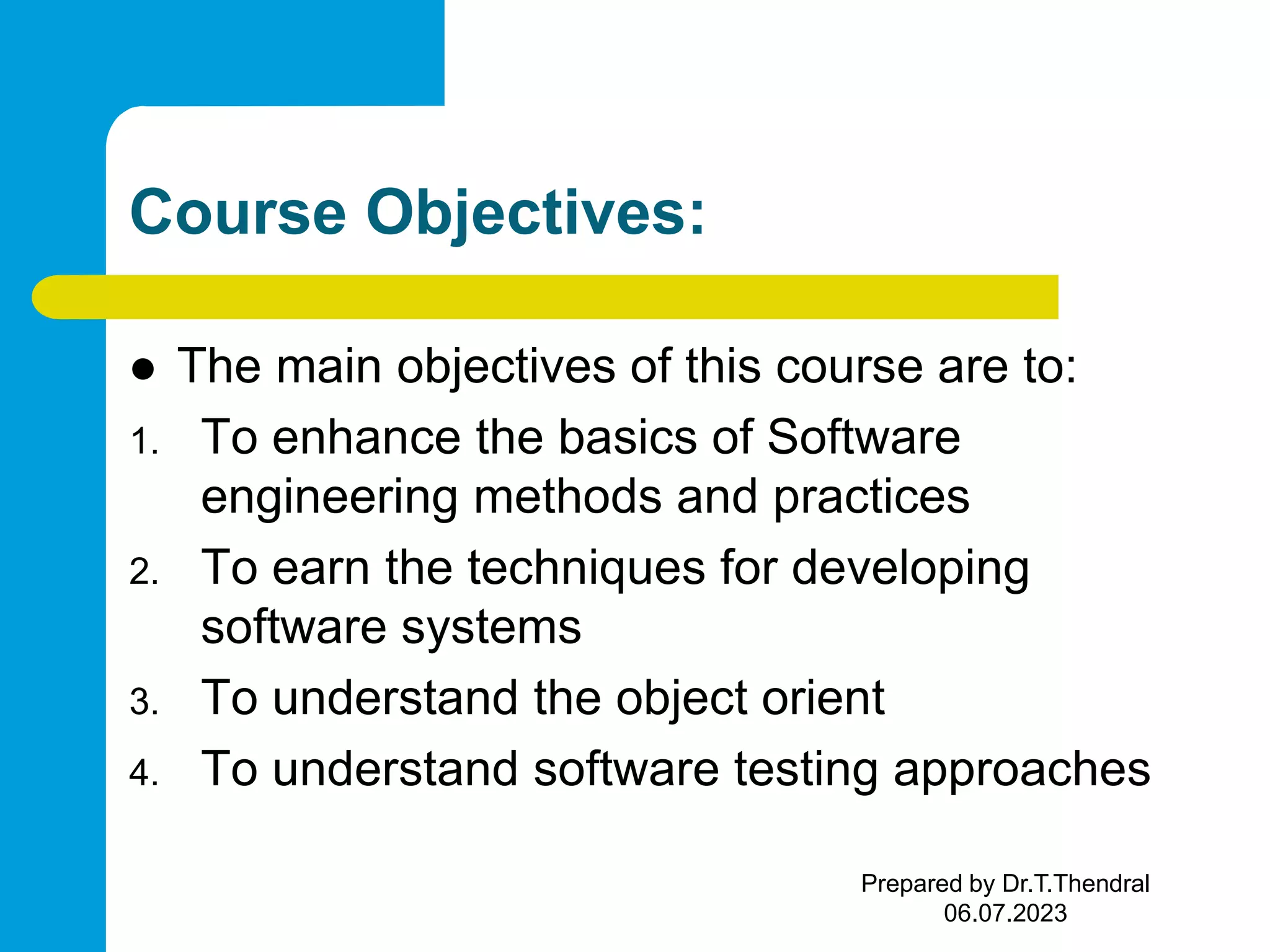 Course Objectives:  The main objectives of this course are to: 1. To enhance the basics of Software engineering methods and practices 2. To earn the techniques for developing software systems 3. To understand the object orient 4. To understand software testing approaches Prepared by Dr.T.Thendral 06.07.2023 