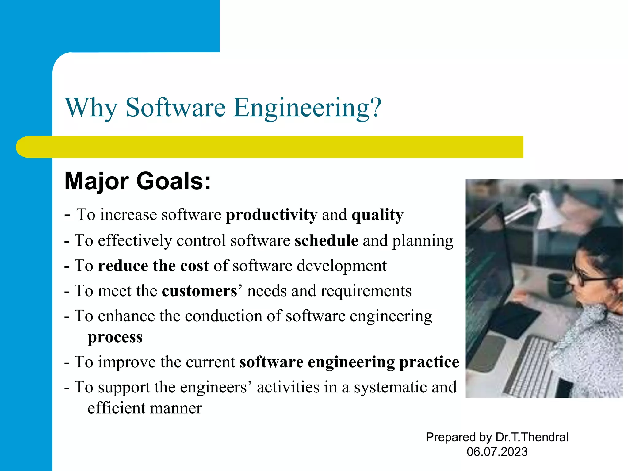 Why Software Engineering? Major Goals: - To increase software productivity and quality - To effectively control software schedule and planning - To reduce the cost of software development - To meet the customers’ needs and requirements - To enhance the conduction of software engineering process - To improve the current software engineering practice - To support the engineers’ activities in a systematic and efficient manner Prepared by Dr.T.Thendral 06.07.2023 