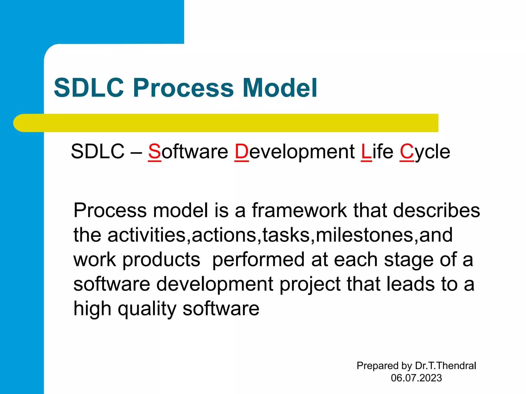 SDLC Process Model SDLC – Software Development Life Cycle Process model is a framework that describes the activities,actions,tasks,milestones,and work products performed at each stage of a software development project that leads to a high quality software Prepared by Dr.T.Thendral 06.07.2023 