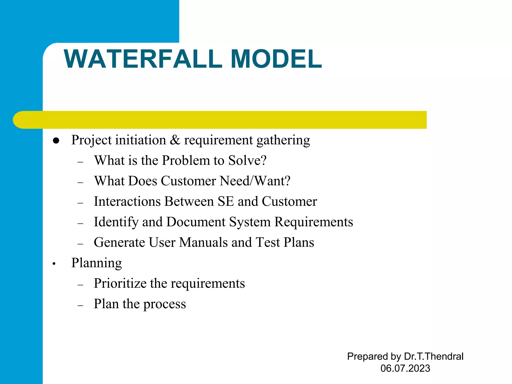 WATERFALL MODEL  Project initiation & requirement gathering – What is the Problem to Solve? – What Does Customer Need/Want? – Interactions Between SE and Customer – Identify and Document System Requirements – Generate User Manuals and Test Plans • Planning – Prioritize the requirements – Plan the process Prepared by Dr.T.Thendral 06.07.2023 