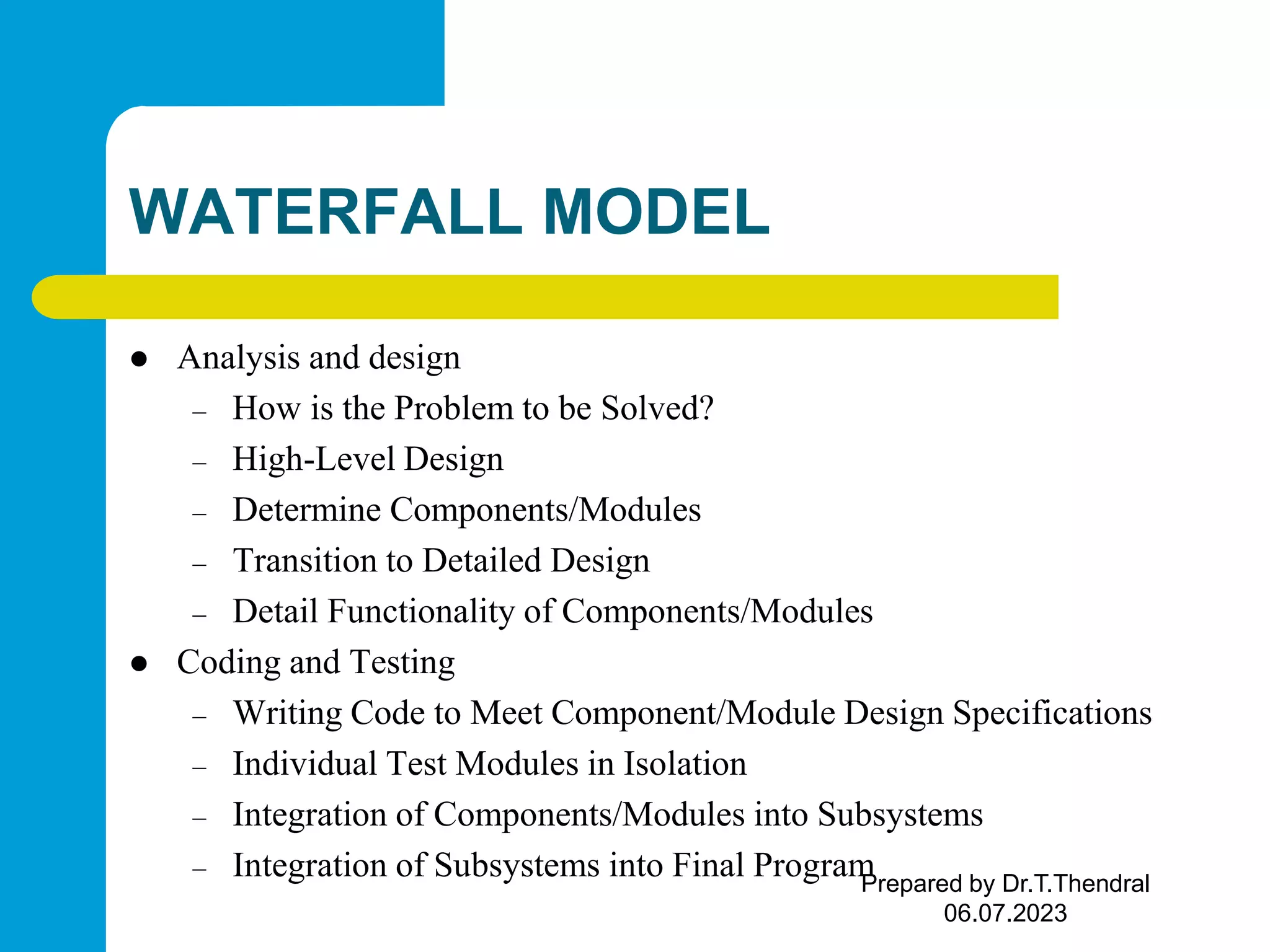WATERFALL MODEL  Analysis and design – How is the Problem to be Solved? – High-Level Design – Determine Components/Modules – Transition to Detailed Design – Detail Functionality of Components/Modules  Coding and Testing – Writing Code to Meet Component/Module Design Specifications – Individual Test Modules in Isolation – Integration of Components/Modules into Subsystems – Integration of Subsystems into Final Program Prepared by Dr.T.Thendral 06.07.2023 