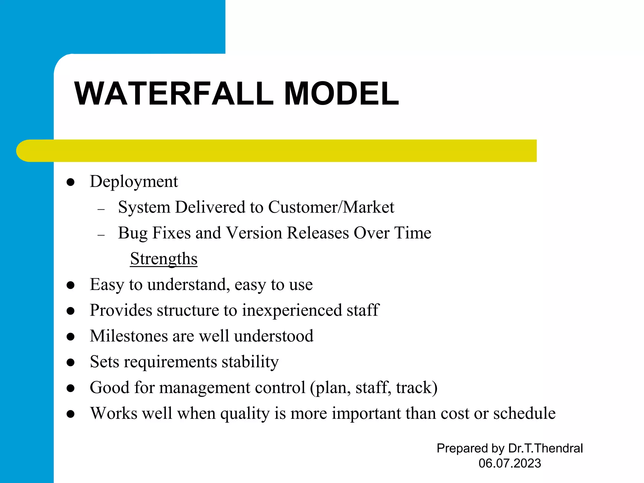 WATERFALL MODEL  Deployment – System Delivered to Customer/Market – Bug Fixes and Version Releases Over Time Strengths  Easy to understand, easy to use  Provides structure to inexperienced staff  Milestones are well understood  Sets requirements stability  Good for management control (plan, staff, track)  Works well when quality is more important than cost or schedule Prepared by Dr.T.Thendral 06.07.2023 