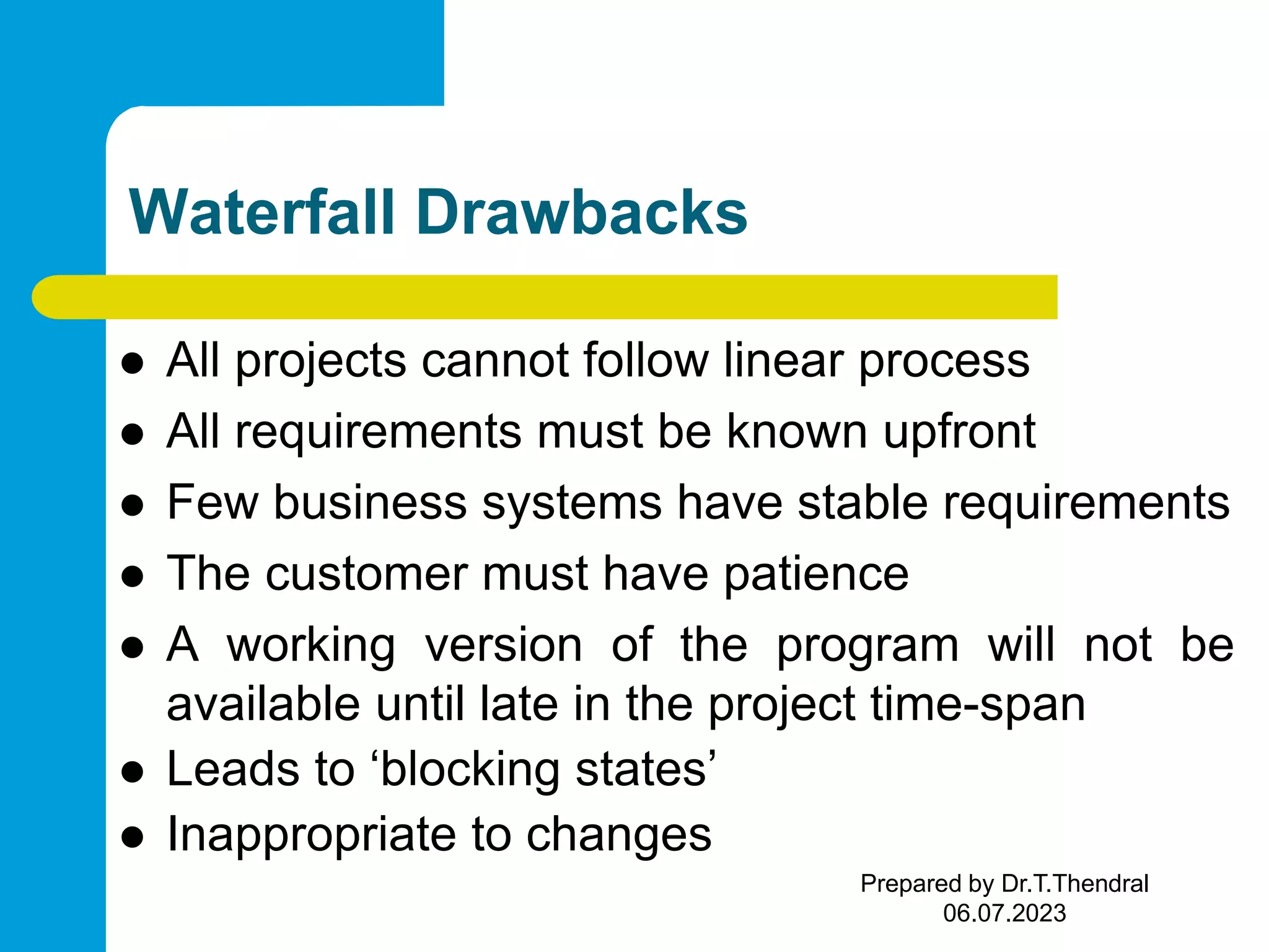 Waterfall Drawbacks  All projects cannot follow linear process  All requirements must be known upfront  Few business systems have stable requirements  The customer must have patience  A working version of the program will not be available until late in the project time-span  Leads to ‘blocking states’  Inappropriate to changes Prepared by Dr.T.Thendral 06.07.2023 