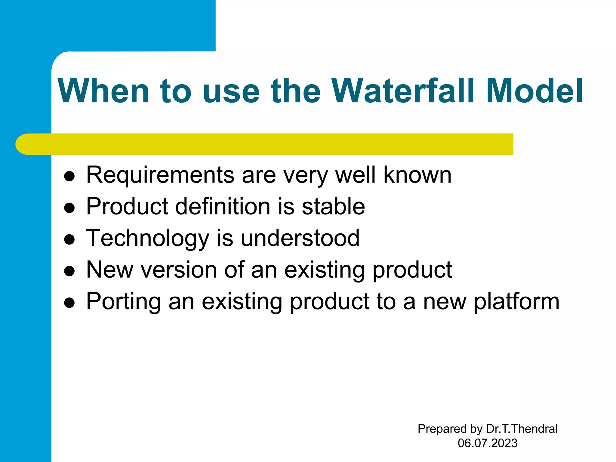 When to use the Waterfall Model  Requirements are very well known  Product definition is stable  Technology is understood  New version of an existing product  Porting an existing product to a new platform Prepared by Dr.T.Thendral 06.07.2023 