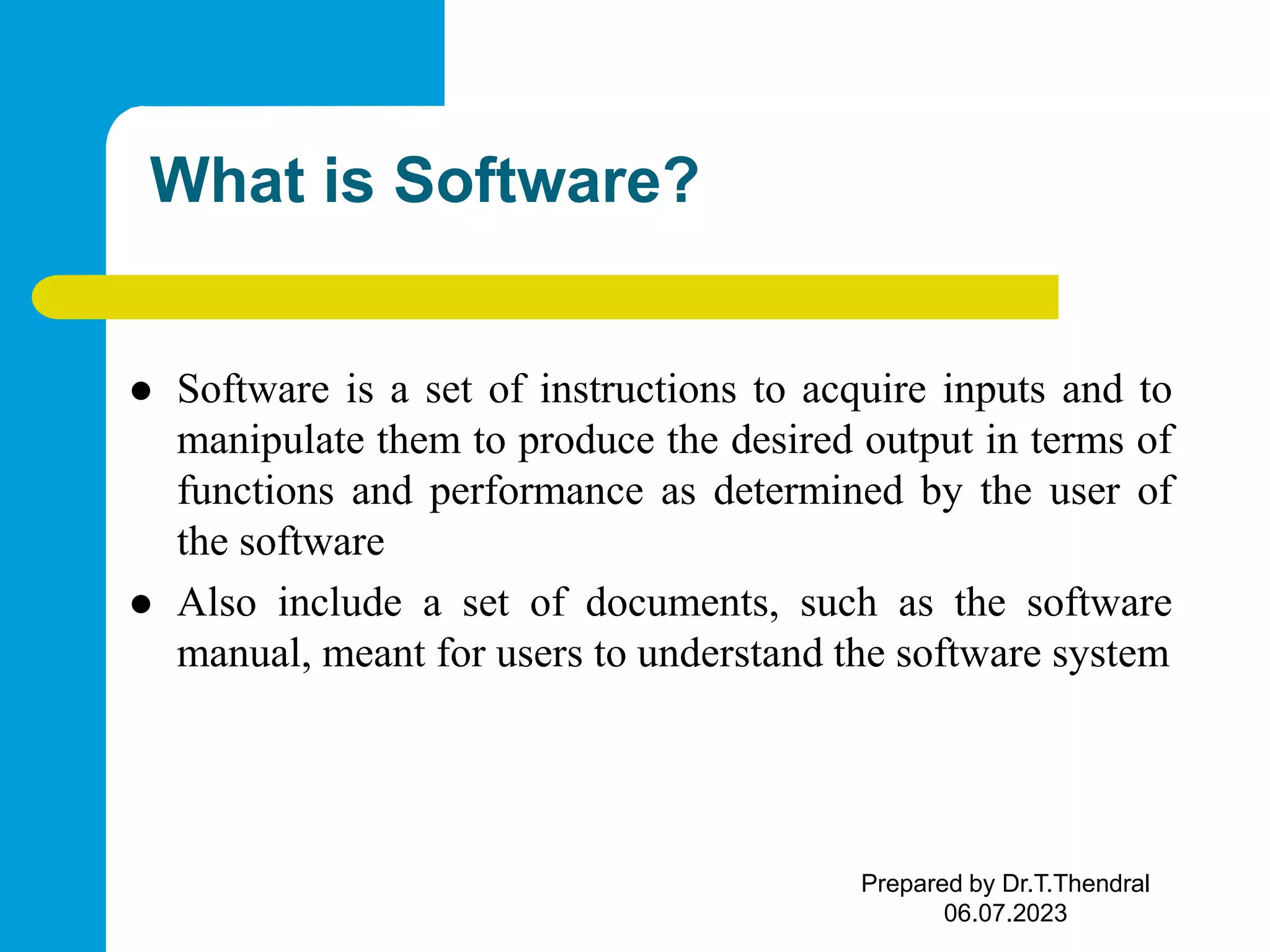 What is Software?  Software is a set of instructions to acquire inputs and to manipulate them to produce the desired output in terms of functions and performance as determined by the user of the software  Also include a set of documents, such as the software manual, meant for users to understand the software system Prepared by Dr.T.Thendral 06.07.2023 