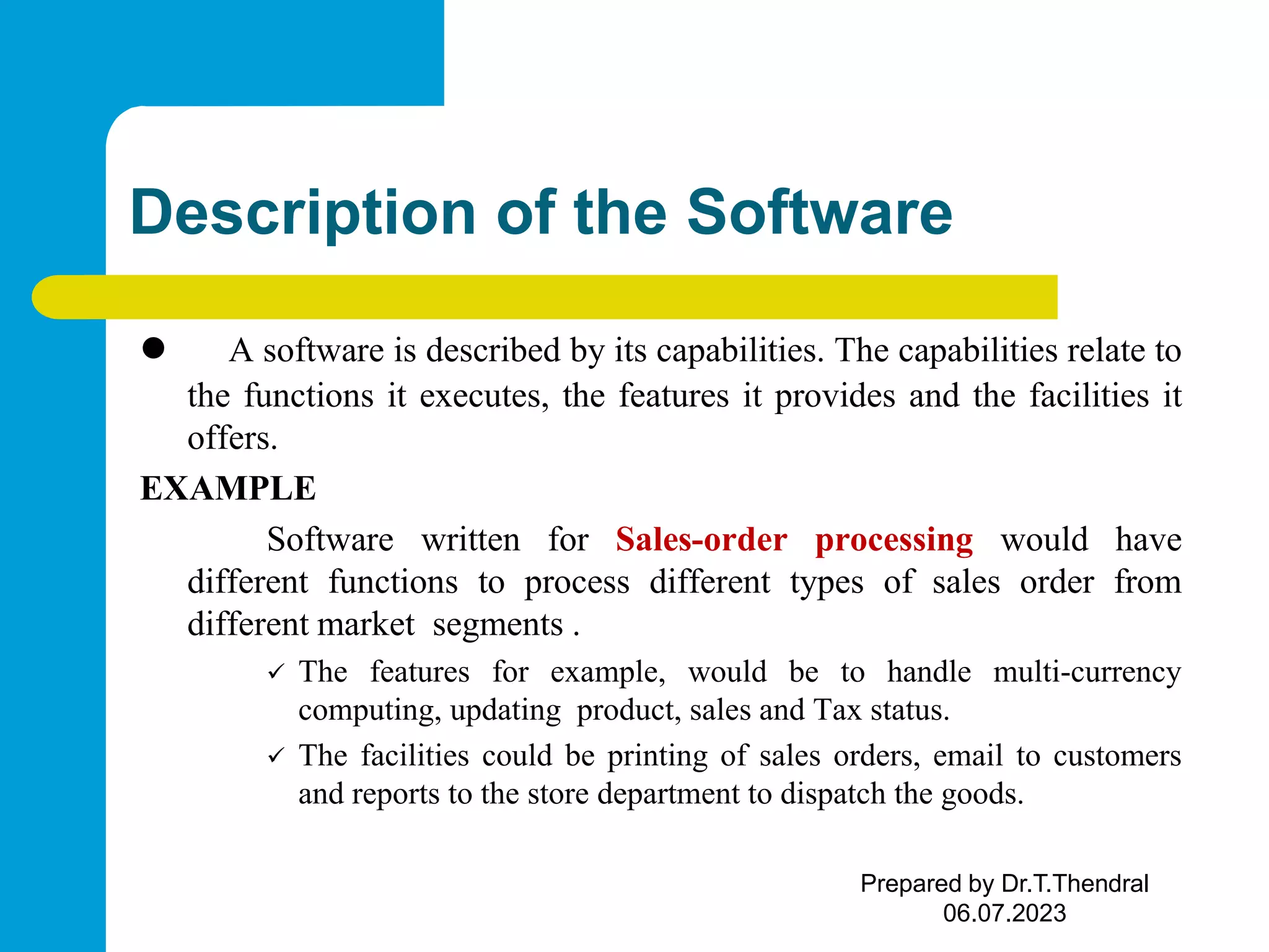 Description of the Software  A software is described by its capabilities. The capabilities relate to the functions it executes, the features it provides and the facilities it offers. EXAMPLE Software written for Sales-order processing would have different functions to process different types of sales order from different market segments .  The features for example, would be to handle multi-currency computing, updating product, sales and Tax status.  The facilities could be printing of sales orders, email to customers and reports to the store department to dispatch the goods. Prepared by Dr.T.Thendral 06.07.2023 