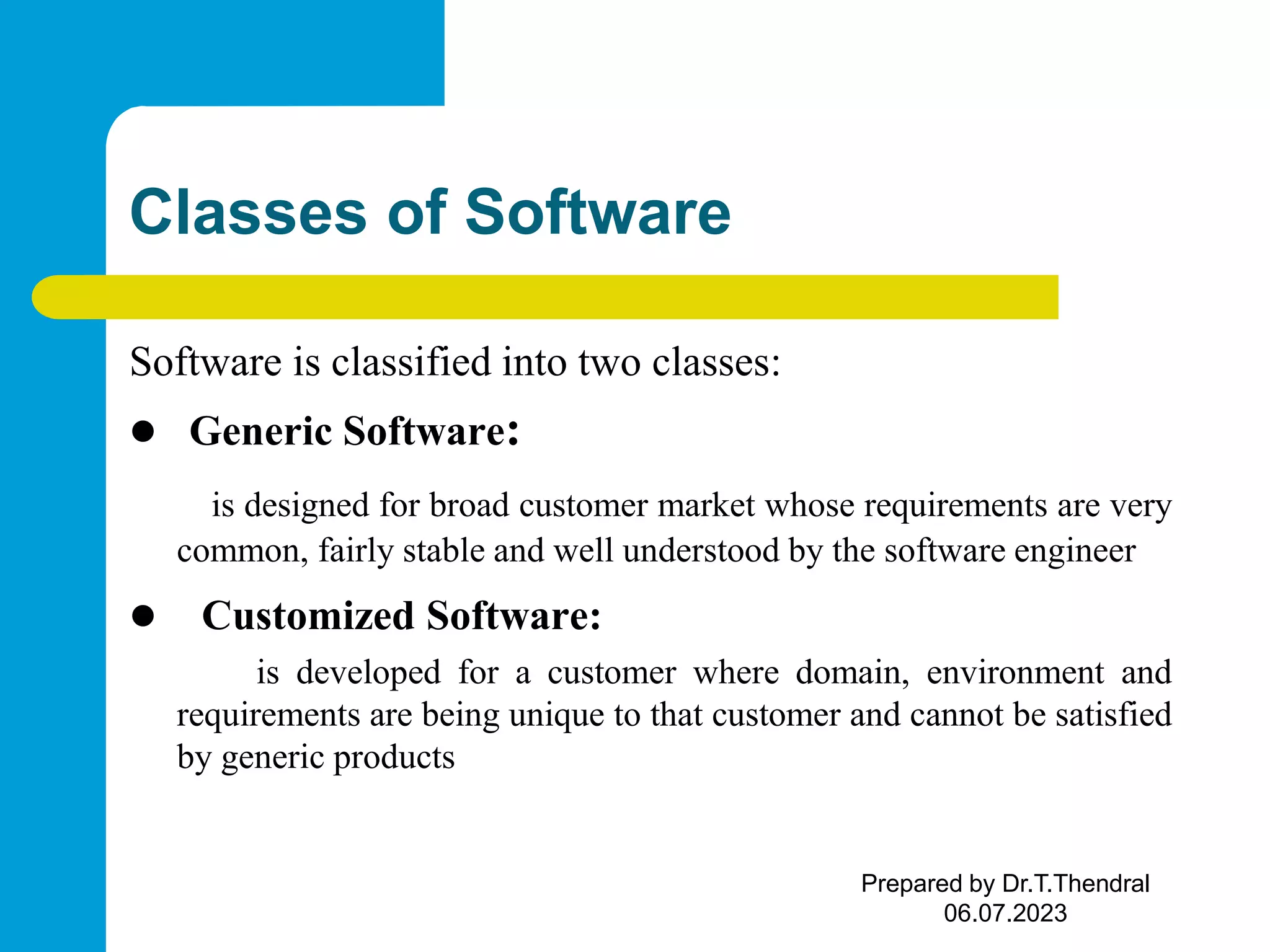 Classes of Software Software is classified into two classes:  Generic Software: is designed for broad customer market whose requirements are very common, fairly stable and well understood by the software engineer  Customized Software: is developed for a customer where domain, environment and requirements are being unique to that customer and cannot be satisfied by generic products Prepared by Dr.T.Thendral 06.07.2023 