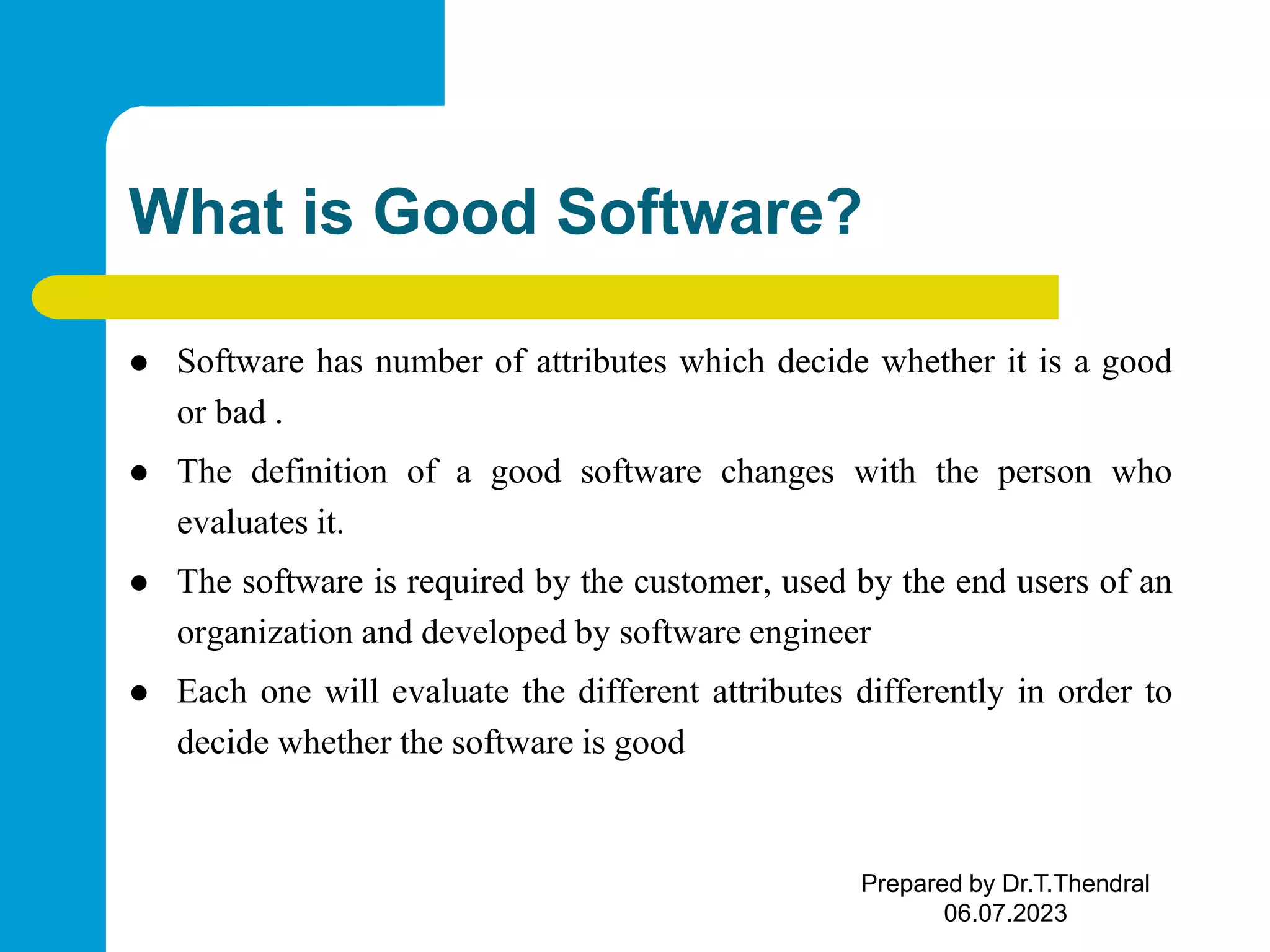 What is Good Software?  Software has number of attributes which decide whether it is a good or bad .  The definition of a good software changes with the person who evaluates it.  The software is required by the customer, used by the end users of an organization and developed by software engineer  Each one will evaluate the different attributes differently in order to decide whether the software is good Prepared by Dr.T.Thendral 06.07.2023 