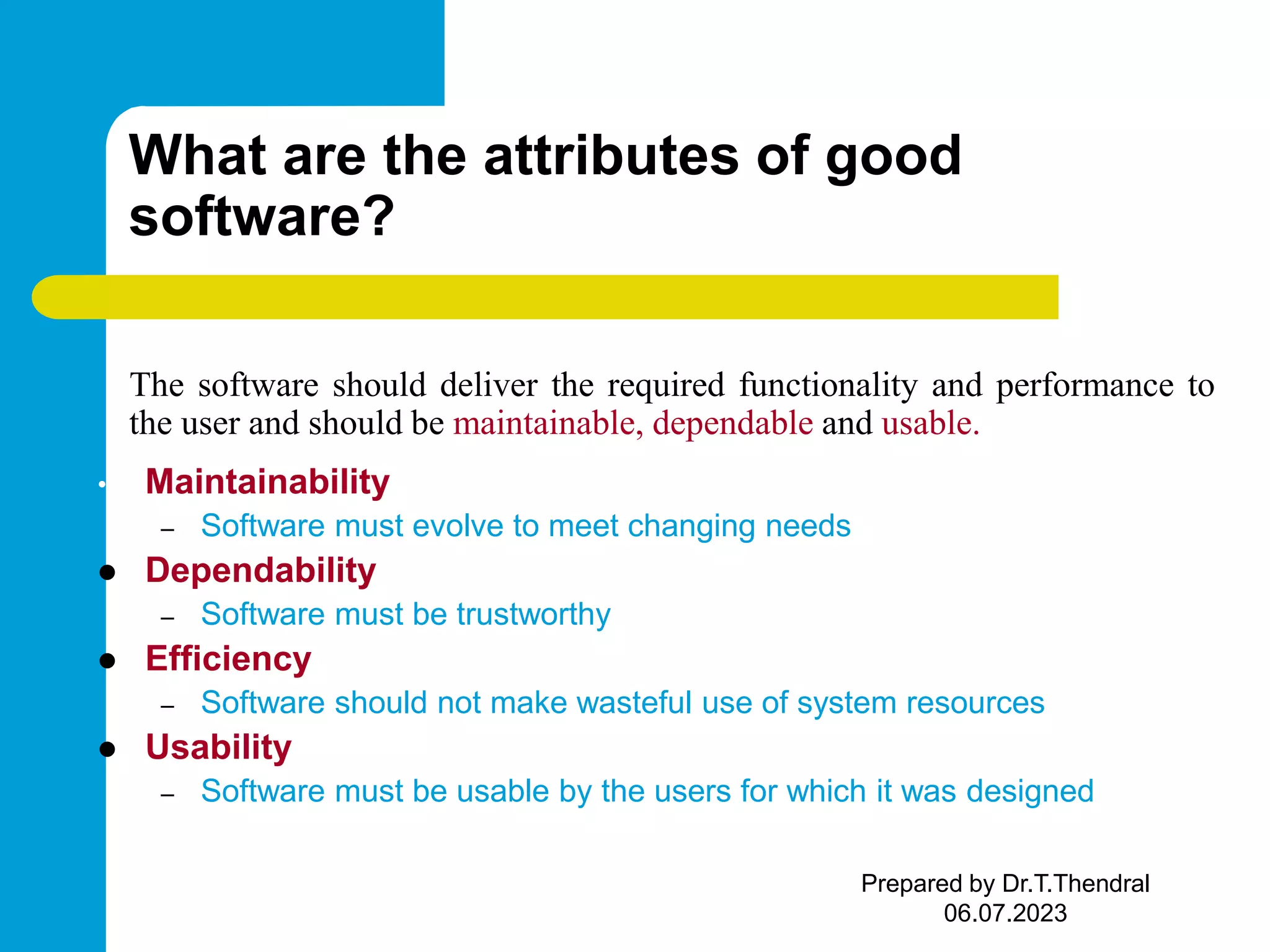 What are the attributes of good software? The software should deliver the required functionality and performance to the user and should be maintainable, dependable and usable. • Maintainability – Software must evolve to meet changing needs  Dependability – Software must be trustworthy  Efficiency – Software should not make wasteful use of system resources  Usability – Software must be usable by the users for which it was designed Prepared by Dr.T.Thendral 06.07.2023 