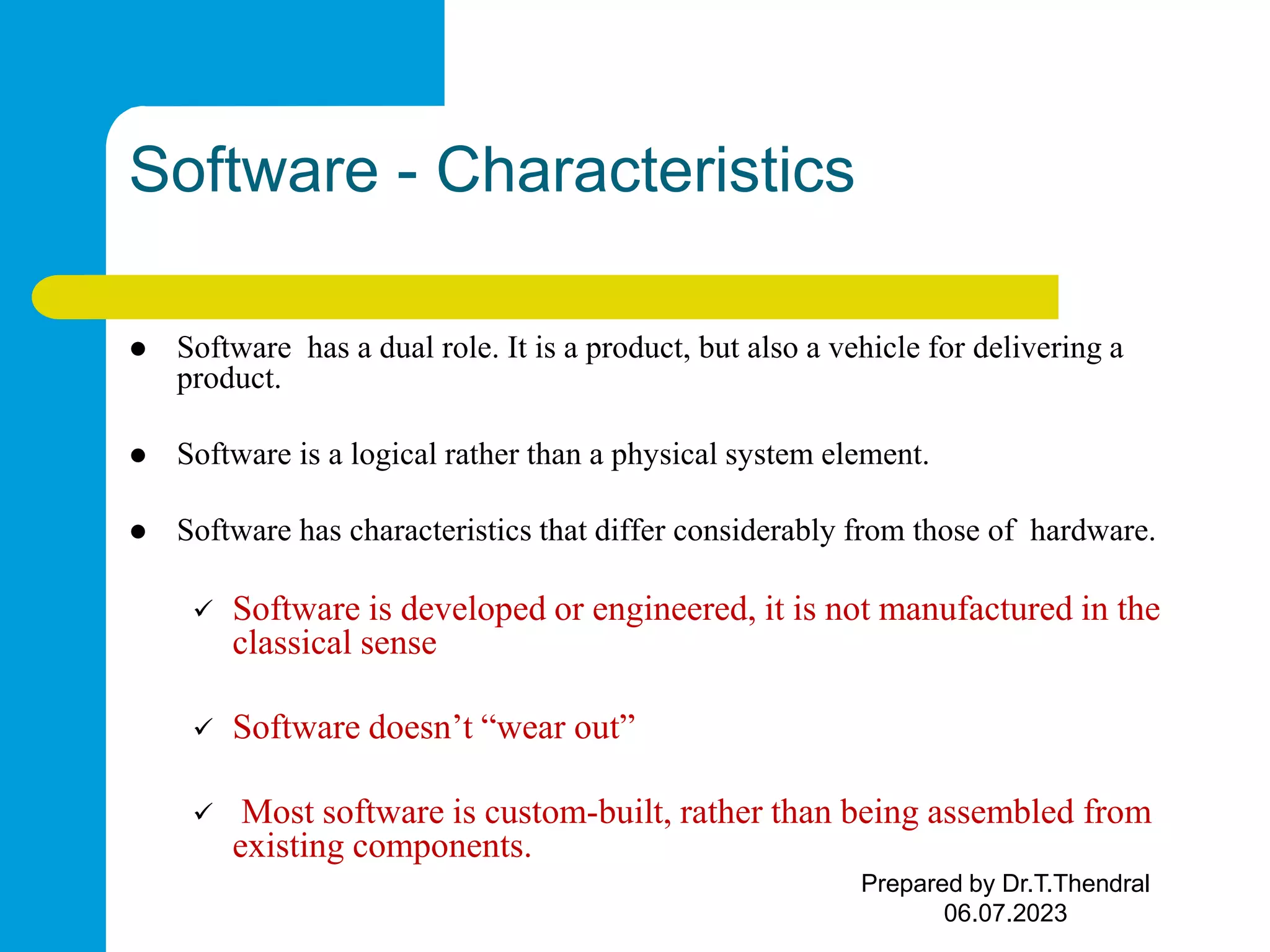 Software - Characteristics  Software has a dual role. It is a product, but also a vehicle for delivering a product.  Software is a logical rather than a physical system element.  Software has characteristics that differ considerably from those of hardware.  Software is developed or engineered, it is not manufactured in the classical sense  Software doesn’t “wear out”  Most software is custom-built, rather than being assembled from existing components. Prepared by Dr.T.Thendral 06.07.2023 