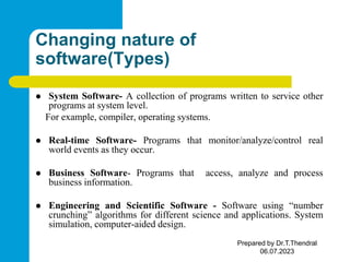 Changing nature of
software(Types)
 System Software- A collection of programs written to service other
programs at system level.
For example, compiler, operating systems.
 Real-time Software- Programs that monitor/analyze/control real
world events as they occur.
 Business Software- Programs that access, analyze and process
business information.
 Engineering and Scientific Software - Software using “number
crunching” algorithms for different science and applications. System
simulation, computer-aided design.
Prepared by Dr.T.Thendral
06.07.2023
 