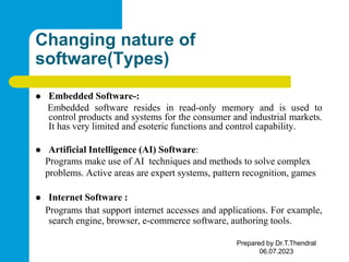 Changing nature of
software(Types)
 Embedded Software-:
Embedded software resides in read-only memory and is used to
control products and systems for the consumer and industrial markets.
It has very limited and esoteric functions and control capability.
 Artificial Intelligence (AI) Software:
Programs make use of AI techniques and methods to solve complex
problems. Active areas are expert systems, pattern recognition, games
 Internet Software :
Programs that support internet accesses and applications. For example,
search engine, browser, e-commerce software, authoring tools.
Prepared by Dr.T.Thendral
06.07.2023
 