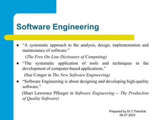 Software Engineering
 “A systematic approach to the analysis, design, implementation and
maintenance of software.”
(The Free On-Line Dictionary of Computing)
 “The systematic application of tools and techniques in the
development of computer-based applications.”
(Sue Conger in The New Software Engineering)
 “Software Engineering is about designing and developing high-quality
software.”
(Shari Lawrence Pfleeger in Software Engineering -- The Production
of Quality Software)
Prepared by Dr.T.Thendral
06.07.2023
 