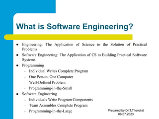 What is Software Engineering?
 Engineering: The Application of Science to the Solution of Practical
Problems
 Software Engineering: The Application of CS to Building Practical Software
Systems
 Programming
– Individual Writes Complete Program
– One Person, One Computer
– Well-Defined Problem
– Programming-in-the-Small
 Software Engineering
– Individuals Write Program Components
– Team Assembles Complete Program
– Programming-in-the-Large Prepared by Dr.T.Thendral
06.07.2023
 
