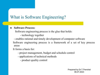 What is Software Engineering?
 Software Process:
Software engineering process is the glue that holds:
- technology together
- enables rational and timely development of computer software
Software engineering process is a framework of a set of key process
areas
It forms a basis for:
- project management, budget and schedule control
- applications of technical methods
- product quality control
Prepared by Dr.T.Thendral
06.07.2023
 