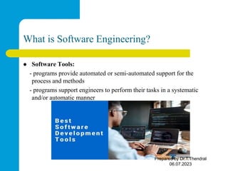 What is Software Engineering?
 Software Tools:
- programs provide automated or semi-automated support for the
process and methods
- programs support engineers to perform their tasks in a systematic
and/or automatic manner
Prepared by Dr.T.Thendral
06.07.2023
 