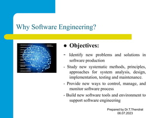 Why Software Engineering?
 Objectives:
- Identify new problems and solutions in
software production
- Study new systematic methods, principles,
approaches for system analysis, design,
implementation, testing and maintenance.
- Provide new ways to control, manage, and
monitor software process
- Build new software tools and environment to
support software engineering
Prepared by Dr.T.Thendral
06.07.2023
 