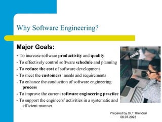 Why Software Engineering?
Major Goals:
- To increase software productivity and quality
- To effectively control software schedule and planning
- To reduce the cost of software development
- To meet the customers’ needs and requirements
- To enhance the conduction of software engineering
process
- To improve the current software engineering practice
- To support the engineers’ activities in a systematic and
efficient manner
Prepared by Dr.T.Thendral
06.07.2023
 