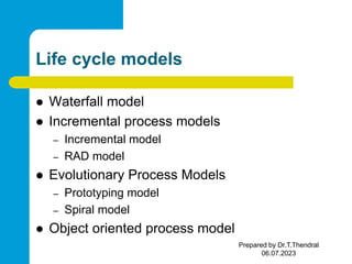 Life cycle models
 Waterfall model
 Incremental process models
– Incremental model
– RAD model
 Evolutionary Process Models
– Prototyping model
– Spiral model
 Object oriented process model
Prepared by Dr.T.Thendral
06.07.2023
 