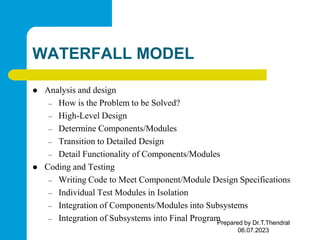 WATERFALL MODEL
 Analysis and design
– How is the Problem to be Solved?
– High-Level Design
– Determine Components/Modules
– Transition to Detailed Design
– Detail Functionality of Components/Modules
 Coding and Testing
– Writing Code to Meet Component/Module Design Specifications
– Individual Test Modules in Isolation
– Integration of Components/Modules into Subsystems
– Integration of Subsystems into Final Program
Prepared by Dr.T.Thendral
06.07.2023
 