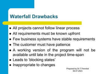 Waterfall Drawbacks
 All projects cannot follow linear process
 All requirements must be known upfront
 Few business systems have stable requirements
 The customer must have patience
 A working version of the program will not be
available until late in the project time-span
 Leads to ‘blocking states’
 Inappropriate to changes
Prepared by Dr.T.Thendral
06.07.2023
 