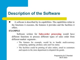 Description of the Software
 A software is described by its capabilities. The capabilities relate to
the functions it executes, the features it provides and the facilities it
offers.
EXAMPLE
Software written for Sales-order processing would have
different functions to process different types of sales order from
different market segments .
 The features for example, would be to handle multi-currency
computing, updating product, sales and Tax status.
 The facilities could be printing of sales orders, email to customers
and reports to the store department to dispatch the goods.
Prepared by Dr.T.Thendral
06.07.2023
 