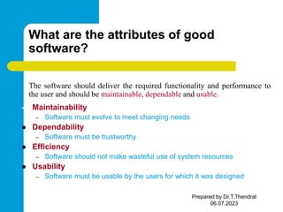 What are the attributes of good
software?
The software should deliver the required functionality and performance to
the user and should be maintainable, dependable and usable.
• Maintainability
– Software must evolve to meet changing needs
 Dependability
– Software must be trustworthy
 Efficiency
– Software should not make wasteful use of system resources
 Usability
– Software must be usable by the users for which it was designed
Prepared by Dr.T.Thendral
06.07.2023
 
