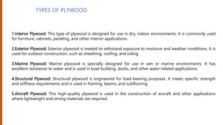 TYPES OF PLYWOOD
1.Interior Plywood: This type of plywood is designed for use in dry, indoor environments. It is commonly used
for furniture, cabinets, paneling, and other interior applications.
2.Exterior Plywood: Exterior plywood is treated to withstand exposure to moisture and weather conditions. It is
used for outdoor construction, such as sheathing, roofing, and siding.
3.Marine Plywood: Marine plywood is specially designed for use in wet or marine environments. It has
excellent resistance to water and is used in boat building, docks, and other water-related applications.
4.Structural Plywood: Structural plywood is engineered for load-bearing purposes. It meets specific strength
and stiffness requirements and is used in framing, beams, and subflooring.
5.Aircraft Plywood: This high-quality plywood is used in the construction of aircraft and other applications
where lightweight and strong materials are required.
 