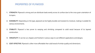 PROPERTIES OF PLYWOOD
1. STRENGTH: Plywood is strong and can distribute loads evenly across its surface due to the cross-grain orientation of
its layers.
2. DURABILITY: Depending on the type, plywood can be highly durable and resistant to moisture, making it suitable for
various environments.
3. STABILITY: Plywood is less prone to warping and shrinking compared to solid wood because of its layered
construction.
4. VERSATILITY: It can be cut, shaped, and finished in various ways to suit different applications and designs.
5. COST-EFFECTIVE: Plywood is often more affordable than solid wood of similar quality and dimensions.
 