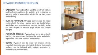 PLYWOOD IN INTERIOR DESIGN
• CABINETRY: Plywood is often used to construct kitchen
and bathroom cabinets. Its stability and resistance to
warping make it an excellent choice for cabinet boxes
and shelving.
• BUILT-IN FURNITURE: Plywood can be used to create
custom-built furniture pieces such as bookshelves,
wardrobes, and entertainment centers. Its ability to be
cut and shaped in various ways allows for unique
designs.
• FURNITURE BACKING: Plywood can serve as a sturdy
backing for upholstered furniture like sofas and chairs.
It provides structural support and stability.
• DOORS: Plywood can be used for interior doors,
especially in modern or minimalist designs. Its smooth
surface can be finished with various laminates or
veneers for a polished look.
 