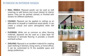 PLYWOOD IN INTERIOR DESIGN
• WALL PANELS: Plywood panels can be used as wall
coverings to add texture and visual interest to interior
spaces. They can be painted, stained, or finished with
veneers for different aesthetics.
• CEILINGS: Plywood can be applied to ceilings as an
alternative to drywall or traditional wood planks. It can
create a unique and warm atmosphere when left
exposed.
• FLOORING: While not as common as other flooring
materials, plywood can be used as a base layer for
hardwood or laminate flooring. It provides a smooth
and level surface.
• SHELVING: Plywood is an excellent material for creating
open shelving in kitchens, living rooms, or home offices.
It can be customized to fit the available space and
design preferences.
 