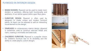 PLYWOOD IN INTERIOR DESIGN
• ROOM DIVIDERS: Plywood can be used to create room
dividers or partitions, offering both functionality and
aesthetics. It can define spaces within open floor plans.
• FURNITURE DESIGN: Plywood is often used by
designers to create unique and modern furniture
pieces. Its layers can be exposed to add an interesting
visual element to the design.
• STAIRCASES: In contemporary interior design, plywood
is sometimes used to construct staircase treads and
risers, creating a minimalist and sleek look.
• CHILDREN'S FURNITURE: Plywood is a popular choice
for children's furniture due to its durability and the
ability to create playful, custom designs.
 